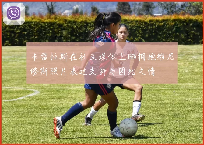 卡雷拉斯在社交媒体上晒拥抱维尼修斯照片表达支持与团结之情