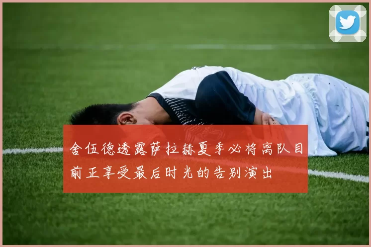 舍伍德透露萨拉赫夏季必将离队目前正享受最后时光的告别演出