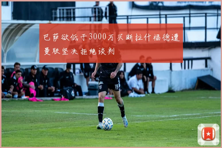 巴萨欲低于3000万买断拉什福德遭曼联坚决拒绝谈判