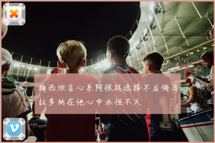梅西坦言心系阿根廷选择不后悔马拉多纳在他心中永恒不灭