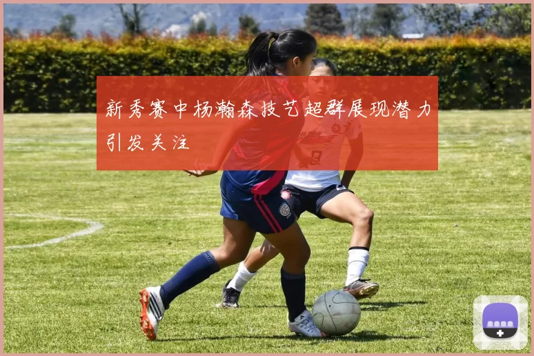 新秀赛中杨瀚森技艺超群展现潜力引发关注