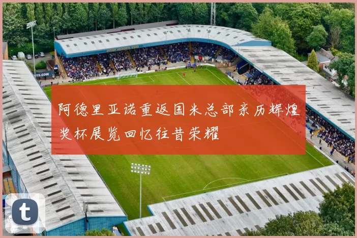 阿德里亚诺重返国米总部亲历辉煌奖杯展览回忆往昔荣耀