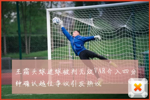 王霜头球进球被判无效VAR介入四分钟确认越位争议引发热议