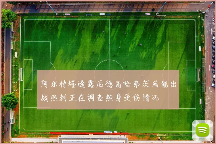 阿尔特塔透露厄德高哈弗茨或能出战热刺正在调查热身受伤情况