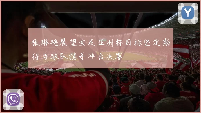 张琳艳展望女足亚洲杯目标坚定期待与球队携手冲击决赛