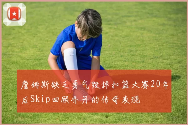 詹姆斯缺乏勇气毁掉扣篮大赛20年后Skip回顾乔丹的传奇表现