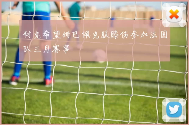耐克希望姆巴佩克服膝伤参加法国队三月赛事