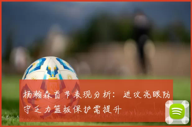 杨瀚森首节表现分析：进攻亮眼防守乏力篮板保护需提升