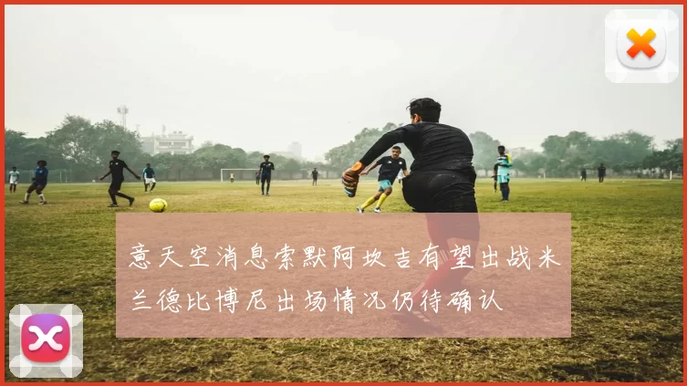 意天空消息索默阿坎吉有望出战米兰德比博尼出场情况仍待确认