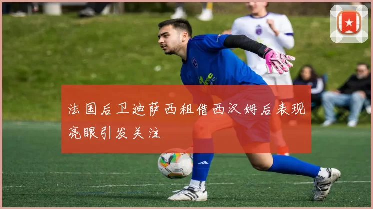 法国后卫迪萨西租借西汉姆后表现亮眼引发关注