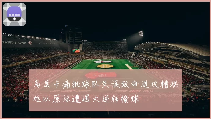 乌度卡痛批球队失误致命进攻糟糕难以原谅遭遇大逆转输球