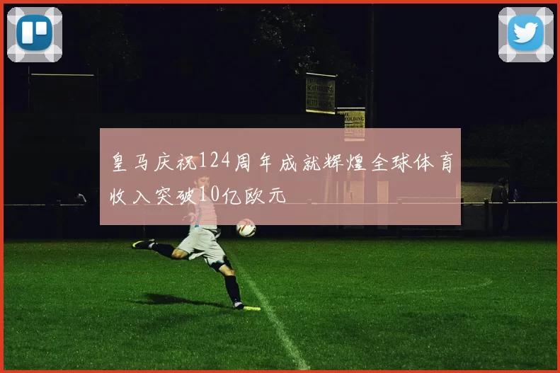 皇马庆祝124周年成就辉煌全球体育收入突破10亿欧元