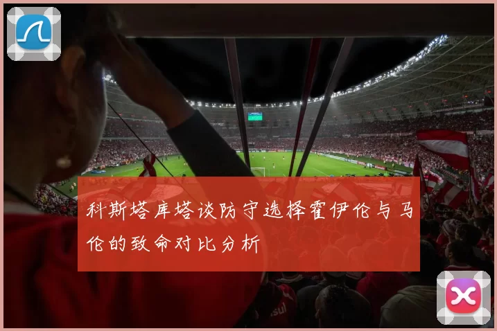 科斯塔库塔谈防守选择霍伊伦与马伦的致命对比分析