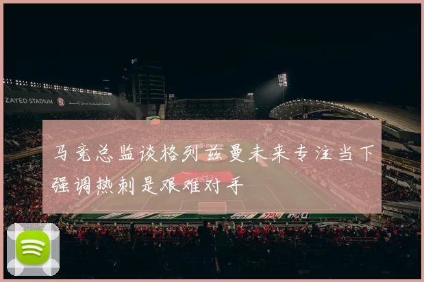 马竞总监谈格列兹曼未来专注当下强调热刺是艰难对手