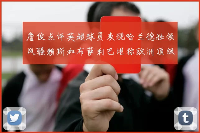 詹俊点评英超球员表现哈兰德独领风骚赖斯加布萨利巴堪称欧洲顶级
