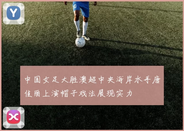 中国女足大胜澳超中央海岸水手唐佳丽上演帽子戏法展现实力