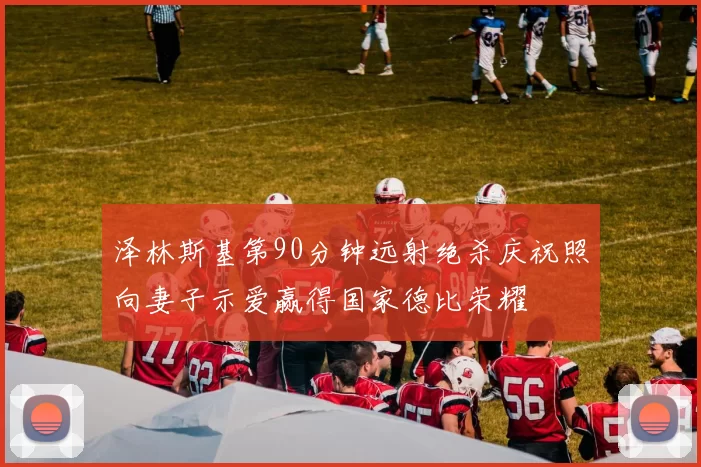 泽林斯基第90分钟远射绝杀庆祝照向妻子示爱赢得国家德比荣耀