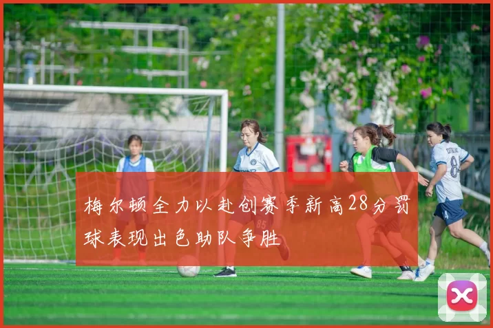 梅尔顿全力以赴创赛季新高28分罚球表现出色助队争胜