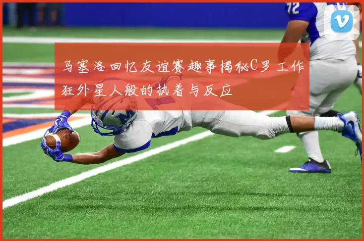马塞洛回忆友谊赛趣事揭秘C罗工作狂外星人般的执着与反应