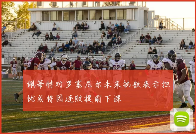 佩蒂特对罗塞尼尔未来执教表示担忧或将因连败提前下课